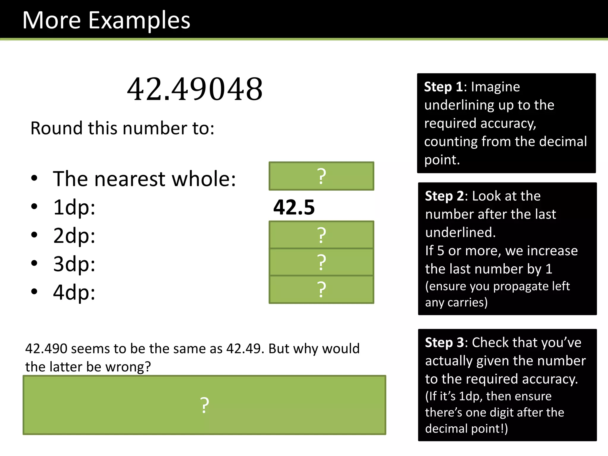 More Examples
42.49048
Round this number to:
• The nearest whole: 42
• 1dp: 42.5
• 2dp: 42.49
• 3dp: 42.490
• 4dp: 42.4905
Step 1: Imagine
underlining up to the
required accuracy,
counting from the decimal
point.
Step 2: Look at the
number after the last
underlined.
If 5 or more, we increase
the last number by 1
(ensure you propagate left
any carries)
Step 3: Check that you’ve
actually given the number
to the required accuracy.
(If it’s 1dp, then ensure
there’s one digit after the
decimal point!)
?
?
?
?
42.490 seems to be the same as 42.49. But why would
the latter be wrong?
The 0 at the end gives extra information. It’s telling us
that the thousandth’s digit is 0, whereas if we put 42.49,
we’re leaving the thousandths digit unspecified.
?
 