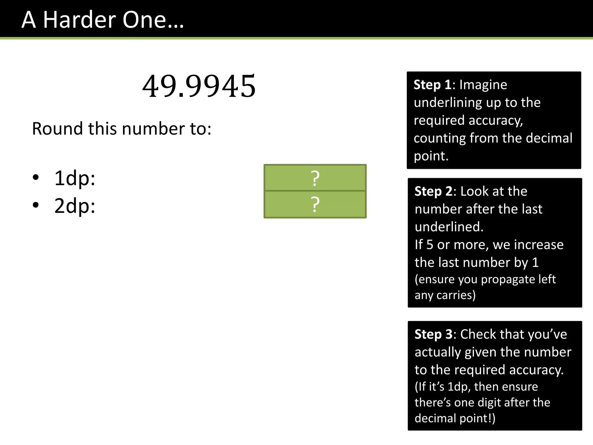 A Harder One…
Step 2: Look at the
number after the last
underlined.
If 5 or more, we increase
the last number by 1
(ensure you propagate left
any carries)
Step 3: Check that you’ve
actually given the number
to the required accuracy.
(If it’s 1dp, then ensure
there’s one digit after the
decimal point!)
49.9945
Round this number to:
• 1dp: 50.0
• 2dp: 49.99
?
?
Step 1: Imagine
underlining up to the
required accuracy,
counting from the decimal
point.
 