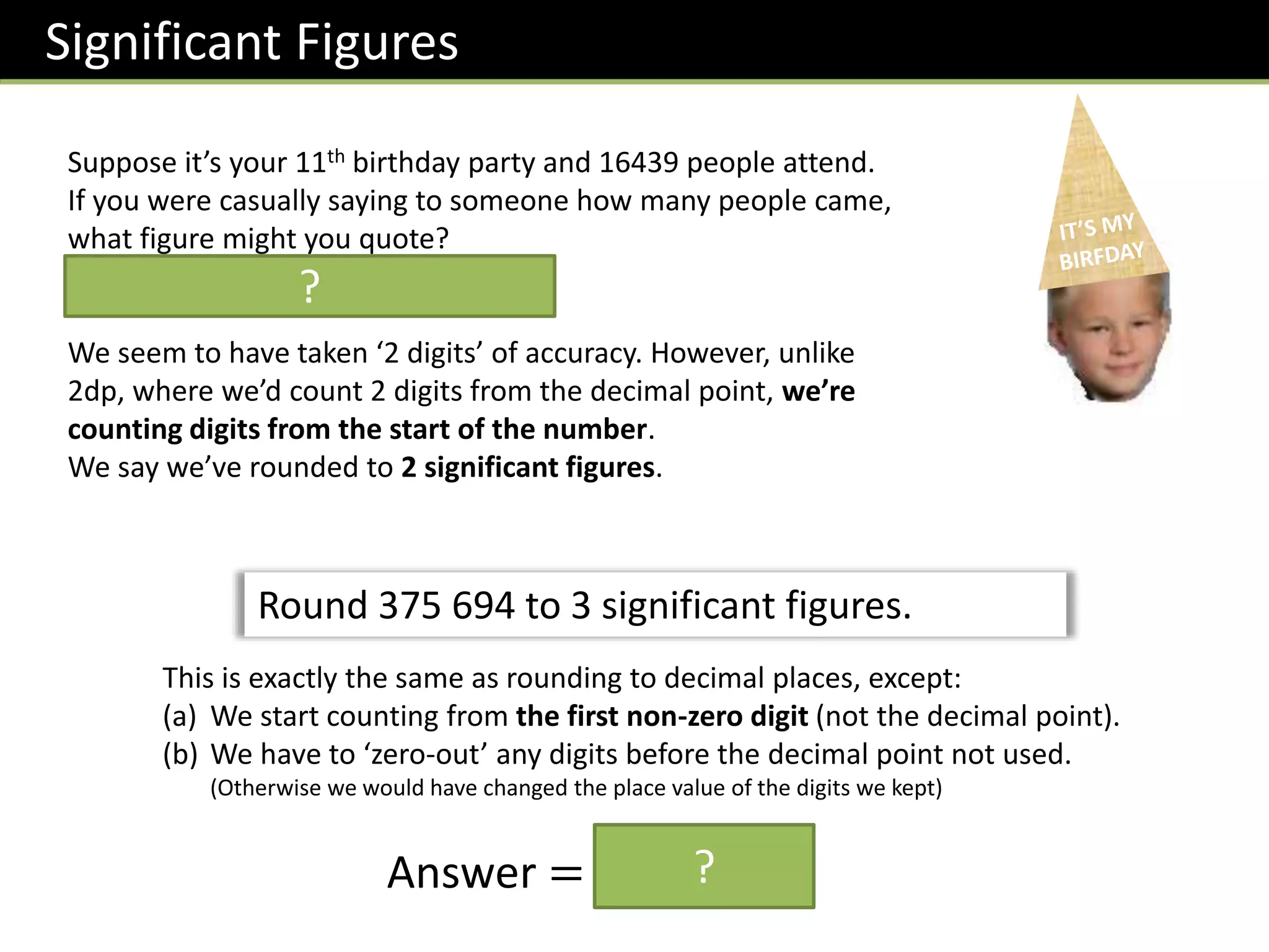 Significant Figures
Suppose it’s your 11th birthday party and 16439 people attend.
If you were casually saying to someone how many people came,
what figure might you quote?
We might say 16000 people came.
We seem to have taken ‘2 digits’ of accuracy. However, unlike
2dp, where we’d count 2 digits from the decimal point, we’re
counting digits from the start of the number.
We say we’ve rounded to 2 significant figures.
Round 375 694 to 3 significant figures.
This is exactly the same as rounding to decimal places, except:
(a) We start counting from the first non-zero digit (not the decimal point).
(b) We have to ‘zero-out’ any digits before the decimal point not used.
(Otherwise we would have changed the place value of the digits we kept)
Answer = 376 000
?
?
 
