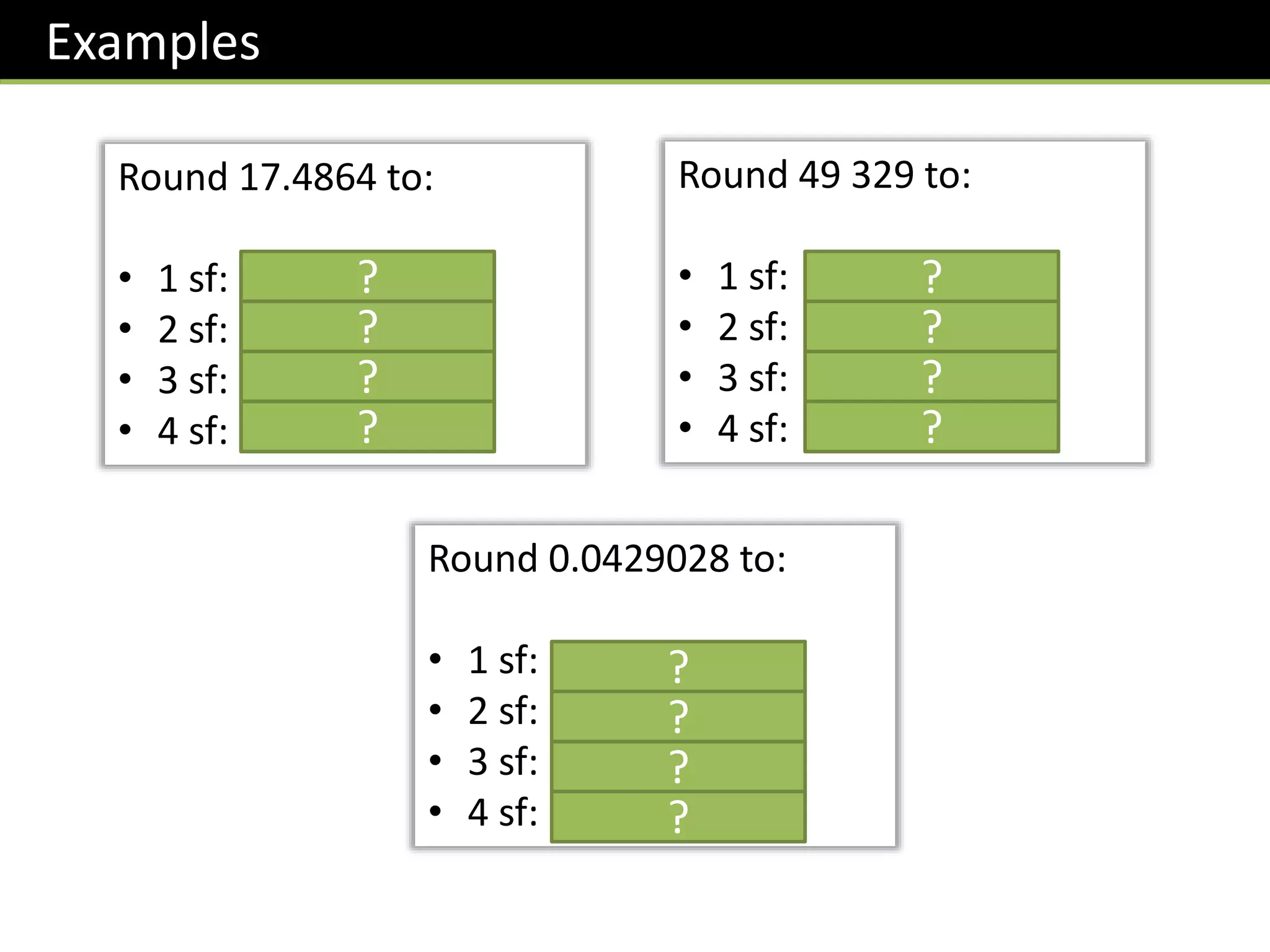 Examples
Round 17.4864 to:
• 1 sf: 20
• 2 sf: 17
• 3 sf: 17.5
• 4 sf: 17.49
Round 49 329 to:
• 1 sf: 50 000
• 2 sf: 49 000
• 3 sf: 49 300
• 4 sf: 49 330
Round 0.0429028 to:
• 1 sf: 0.04
• 2 sf: 0.043
• 3 sf: 0.0429
• 4 sf: 0.04290
?
?
?
?
?
?
?
?
?
?
?
?
 