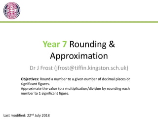 Year 7 Rounding &
Approximation
Dr J Frost (jfrost@tiffin.kingston.sch.uk)
Last modified: 22nd July 2018
Objectives: Round a number to a given number of decimal places or
significant figures.
Approximate the value to a multiplication/division by rounding each
number to 1 significant figure.
 