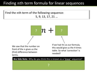 Finding 𝑛th term formula for linear sequences
Find the 𝑛th term of the following sequence:
5, 9, 13, 17, 21 …
4𝑛 + 1
? ?
We saw that the number on
front of the 𝑛 gives us the
(first) difference between
terms.
If we had 4𝑛 as our formula,
this would give us the 4 times
table. So what ‘correction’ is
needed?
Bro Side Note: Why do you think this is known as a ‘linear’ sequence?
If you plotted each position with the term on some axes (e.g. for this
sequence (1,5),(2,9),(3,13),(4,17), …, it would form a straight line. The
word ‘linear’ means ‘straight’.
?
 