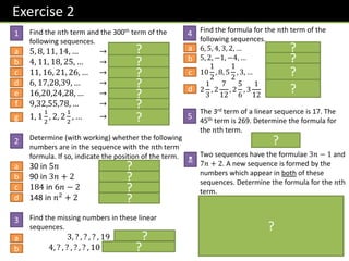 Exercise 2
Find the 𝑛th term and the 300th term of the
following sequences.
5, 8, 11, 14, … → 𝟑𝒏 + 𝟐, 𝟗𝟎𝟐
4, 11, 18, 25, … → 𝟕𝒏 − 𝟑, 𝟐𝟎𝟗𝟕
11, 16, 21, 26, … → 𝟓𝒏 + 𝟔, 𝟏𝟓𝟎𝟔
6, 17,28,39, … → 𝟏𝟏𝒏 − 𝟓, 𝟑𝟐𝟗𝟓
16,20,24,28, … → 𝟒𝒏 + 𝟏𝟐, 𝟏𝟐𝟏𝟐
9,32,55,78, … → 𝟐𝟑𝒏 − 𝟏𝟒, 𝟔𝟖𝟖𝟔
1, 1
1
2
, 2, 2
1
2
, … →
𝟏
𝟐
𝒏 +
𝟏
𝟐
, 𝟏𝟓𝟎
𝟏
𝟐
Determine (with working) whether the following
numbers are in the sequence with the 𝑛th term
formula. If so, indicate the position of the term.
30 in 5𝑛 Yes (6th term)
90 in 3𝑛 + 2 No
184 in 6𝑛 − 2 Yes (31st term)
148 in 𝑛2 + 2 No
Find the missing numbers in these linear
sequences.
3, ? , ? , ? , 19 𝟕, 𝟏𝟏, 𝟏𝟓
4, ? , ? , ? , ? , 10 (𝟓. 𝟐, 𝟔. 𝟒, 𝟕. 𝟔, 𝟖. 𝟖)
Find the formula for the 𝑛th term of the
following sequences.
6, 5, 4, 3, 2, … 𝟕 − 𝒏
5, 2, −1, −4, … 𝟖 − 𝟑𝒏
10
1
2
, 8, 5
1
2
, 3, … 𝟏𝟑 −
𝟓
𝟐
𝒏
2
1
3
, 2
7
12
, 2
5
6
, 3
1
12
𝟏
𝟒
𝒏 +
𝟐𝟓
𝟏𝟐
The 3rd term of a linear sequence is 17. The
45th term is 269. Determine the formula for
the 𝑛th term.
𝟔𝒏 − 𝟏
Two sequences have the formulae 3𝑛 − 1 and
7𝑛 + 2. A new sequence is formed by the
numbers which appear in both of these
sequences. Determine the formula for the 𝑛th
term.
𝟐𝟏𝒏 + 𝟐
Whatever the first number is that coincides, we’ll
see it 21 later because this is the ‘lowest common
multiple’ of 3 and 7. Thus we know the formula is
of the form 𝟐𝟏𝒏 + □. It’s then simply a case of
identifying which number this is (2). This principle
is known as the ‘Chinese Remainder Theorem’.
2
1
3
4
5
N
a
b
c
d
e
f
g
a
b
c
d
a
b
a
b
c
d
?
?
?
?
?
?
?
?
?
?
?
?
?
?
?
?
?
?
?
 