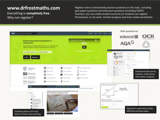 www.drfrostmaths.com
Everything is completely free.
Why not register?
Teaching videos with topic
tests to check understanding.
Register now to interactively practise questions on this topic, including
past paper questions and extension questions (including UKMT).
Teachers: you can create student accounts (or students can register
themselves), to set work, monitor progress and even create worksheets.
Questions organised by topic,
difficulty and past paper.
Dashboard with points,
trophies, notifications
and student progress.
With questions by:
 