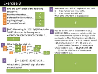 Exercise 3
Find the 100th letter of the following
sequences:
FrostFrostFrostFros…. t
BickerstaffBickerstaffBick… B
IngallIngallIngall… a
OConnellOConnell… n
[JMO Mentoring Oct2011 Q2] What is the
2011th character in the sequence
ABCDEDCBABCDEDCBABCDEDCBAB…?
Solution: C
What is the last digit of:
4300 → 𝟔 51000 → 𝟓
7100 → 𝟏 953 → 𝟗
3100
+ 4100
+ 5100
+ 6100
→ 𝟖
3
7
= 0.428571428571428 …
What is the 1 000 000th digit after the
decimal point?
𝟏𝟎𝟎𝟎𝟎𝟎𝟎 ÷ 𝟔 gives rem 4. So answer is 5.
A sequence starts with 30. To get each next term:
i) If last number was even, half it.
ii) If last number was odd, add 7.
What is the 1001st term of this sequence?
8th term to 11th term repeats 8, 4, 2, 1.
𝟏𝟎𝟎𝟏 ÷ 𝟖 gives remainder of 1. In the 8th-11th
range this corresponds to the 9th term (1+4+4=9)
which is 4.
(You did the first part of this question in Ex 2)
[JMO 2001 B2] In a sequence, each term after the
first is the sum of the squares of the digits of the
previous term. Thus if the first term were 12, the
second term would be 12 + 22 = 5, the third term 52
= 25, the fourth term 22 + 52 = 29, and so on.
(i) Find the first five terms of the sequence
whose first term is 25. → 𝟐𝟓, 𝟐𝟗, 𝟖𝟓, 𝟖𝟗, 𝟏𝟒𝟓
(ii) Find the 2001st term of the sequence
whose first term is 25.
(ii) After, this sequence goes: 42, 20, 4, 16, 37, 58,
89, 145, …. We can see there’s a repeating
sequence from the 4th term to the 11th term
(that’s 8 terms long).
𝟐𝟎𝟎𝟏 ÷ 𝟖 gives a remainder of 1. But we don’t
want the 1st term (which wasn’t in the repeating
sequence) but the 1+8=9th term, which is 16.
1
2
3
4
5
N
a
b
c
d
a b
c d
e
?
?
?
?
?
? ?
? ?
?
?
?
?
 