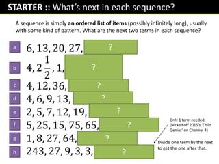 STARTER :: What’s next in each sequence?
6, 13, 20, 27, 𝟑𝟒, 𝟒𝟏, …
4, 2
1
2
, 1, −
𝟏
𝟐
, −𝟐, …
4, 12, 36, 𝟏𝟎𝟖, 𝟑𝟐𝟒, …
4, 6, 9, 13, 𝟏𝟖, 𝟐𝟒, …
2, 5, 7, 12, 19, 𝟑𝟏, 𝟓𝟎, …
5, 25, 15, 75, 65, 𝟑𝟐𝟓, 𝟑𝟏𝟓, …
1, 8, 27, 64, 𝟏𝟐𝟓, 𝟐𝟏𝟔, …
243, 27, 9, 3, 3, 𝟏, …
A sequence is simply an ordered list of items (possibly infinitely long), usually
with some kind of pattern. What are the next two terms in each sequence?
?
?
?
?
?
?
?
?
Only 1 term needed.
(Nicked off 2015’s ‘Child
Genius’ on Channel 4)
Divide one term by the next
to get the one after that.
a
b
c
d
e
f
g
h
 