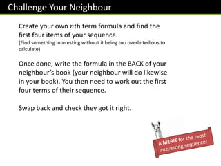 Challenge Your Neighbour
Create your own 𝑛th term formula and find the
first four items of your sequence.
(Find something interesting without it being too overly tedious to
calculate)
Once done, write the formula in the BACK of your
neighbour’s book (your neighbour will do likewise
in your book). You then need to work out the first
four terms of their sequence.
Swap back and check they got it right.
 