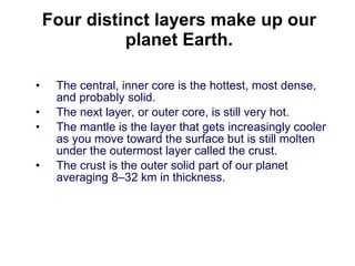 Four distinct layers make up our planet Earth. The central, inner core is the hottest, most dense, and probably solid.  The next layer, or outer core, is still very hot.  The mantle is the layer that gets increasingly cooler as you move toward the surface but is still molten under the outermost layer called the crust.  The crust is the outer solid part of our planet averaging 8–32 km in thickness.  