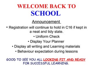 WELCOME BACK   TO  SCHOOL   Announcement  Registration will continue to hold in C16 if kept in a neat and tidy state. Uniform Check Display Your Planner  Display all writing and Learning materials  Behaviour expectation during lessons GOOD TO SEE YOU ALL  LOOKING FIT AND READY  FOR SUCCESSFUL LEARNING. 