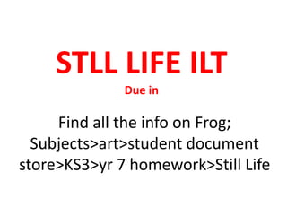 STLL LIFE ILT
Due in
Find all the info on Frog;
Subjects>art>student document
store>KS3>yr 7 homework>Still Life
 