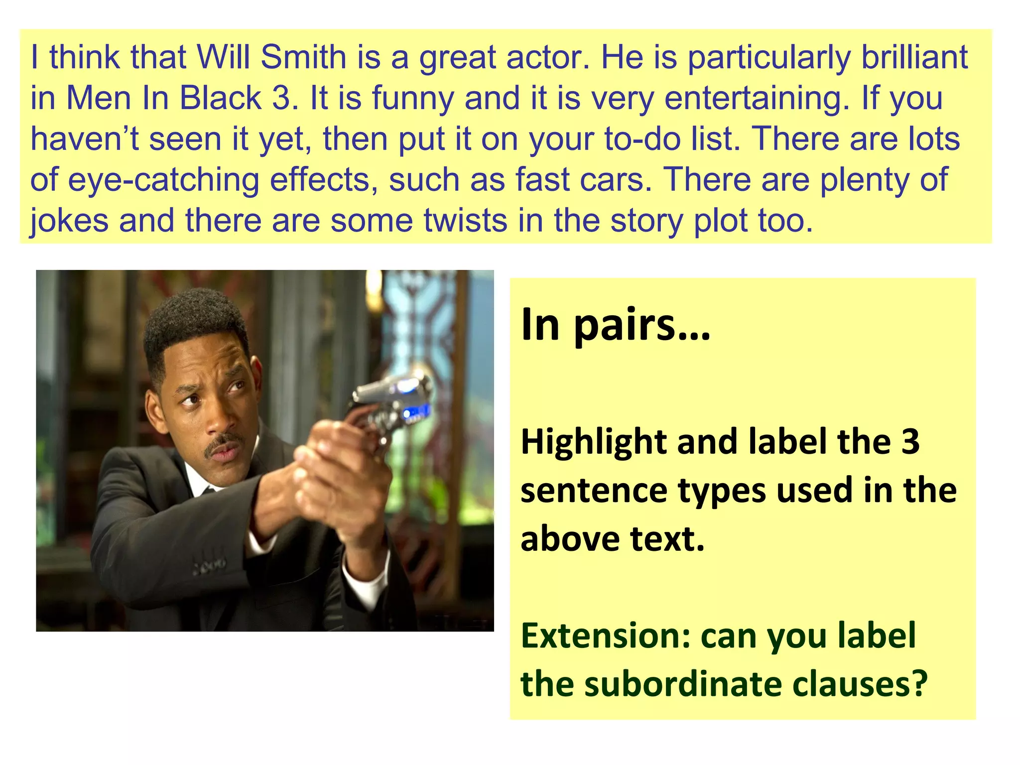I think that Will Smith is a great actor. He is particularly brilliant
in Men In Black 3. It is funny and it is very entertaining. If you
haven’t seen it yet, then put it on your to-do list. There are lots
of eye-catching effects, such as fast cars. There are plenty of
jokes and there are some twists in the story plot too.
In pairs…
Highlight and label the 3
sentence types used in the
above text.
Extension: can you label
the subordinate clauses?
 