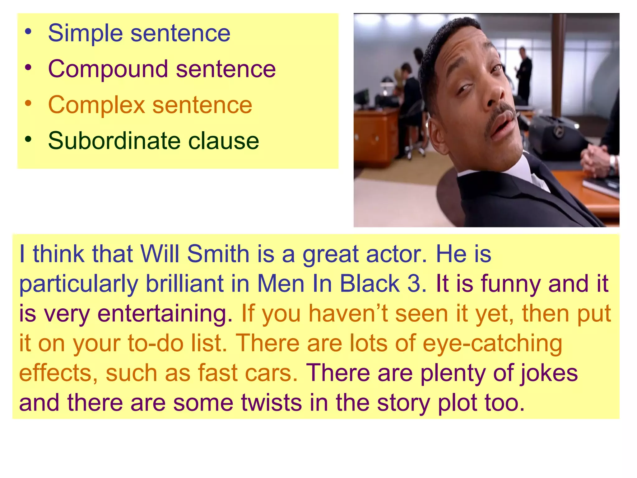 I think that Will Smith is a great actor. He is
particularly brilliant in Men In Black 3. It is funny and it
is very entertaining. If you haven’t seen it yet, then put
it on your to-do list. There are lots of eye-catching
effects, such as fast cars. There are plenty of jokes
and there are some twists in the story plot too.
• Simple sentence
• Compound sentence
• Complex sentence
• Subordinate clause
 