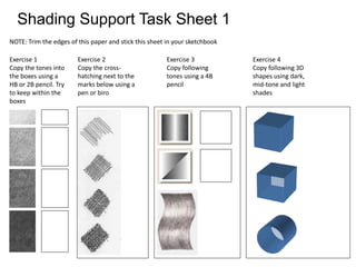 Shading Support Task Sheet 1
NOTE: Trim the edges of this paper and stick this sheet in your sketchbook
Exercise 1
Copy the tones into
the boxes using a
HB or 2B pencil. Try
to keep within the
boxes
Exercise 2
Copy the cross-
hatching next to the
marks below using a
pen or biro
Exercise 3
Copy following
tones using a 4B
pencil
Exercise 4
Copy following 3D
shapes using dark,
mid-tone and light
shades
 