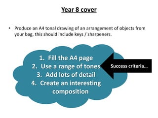 1. Fill the A4 page
2. Use a range of tones
3. Add lots of detail
4. Create an interesting
composition
Success criteria…
Year 8 cover
• Produce an A4 tonal drawing of an arrangement of objects from
your bag, this should include keys / sharpeners.
 