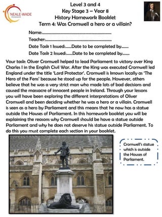 Level 3 and 4
Key Stage 3 – Year 8
History Homework Booklet
Term 4: Was Cromwell a hero or a villain?
Your task: Oliver Cromwell helped to lead Parliament to victory over King
Charles I in the English Civil War. After the King was executed Cromwell led
England under the title ‘Lord Protector’. Cromwell is known locally as ‘The
Hero of the Fens’ because he stood up for the people. However, others
believe that he was a very strict man who made lots of bad decisions and
caused the massacre of innocent people in Ireland. Through your lessons
you will have been exploring the different interpretations of Oliver
Cromwell and been deciding whether he was a hero or a villain. Cromwell
is seen as a hero by Parliament and this means that he now has a statue
outside the Houses of Parliament. In this homework booklet you will be
explaining the reasons why Cromwell should be have a statue outside
Parliament and why he does not deserve his statue outside Parliament. To
do this you must complete each section in your booklet.
Cromwell’s statue
which is outside
the Houses of
Parliament.
Name:………………………………………………………….
Teacher:……………………………………………………….
Date Task 1 Issued:……Date to be completed by…….
Date Task 2 Issued:……Date to be completed by…….
 