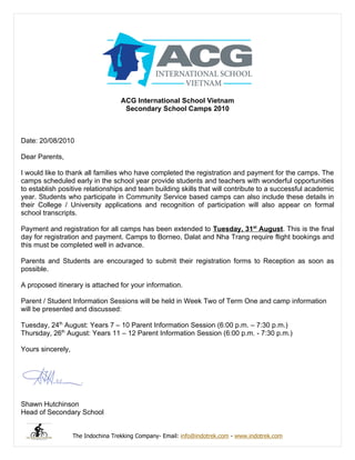 ACG International School Vietnam
                                     Secondary School Camps 2010



Date: 20/08/2010

Dear Parents,

I would like to thank all families who have completed the registration and payment for the camps. The
camps scheduled early in the school year provide students and teachers with wonderful opportunities
to establish positive relationships and team building skills that will contribute to a successful academic
year. Students who participate in Community Service based camps can also include these details in
their College / University applications and recognition of participation will also appear on formal
school transcripts.

Payment and registration for all camps has been extended to Tuesday, 31st August. This is the final
day for registration and payment. Camps to Borneo, Dalat and Nha Trang require flight bookings and
this must be completed well in advance.

Parents and Students are encouraged to submit their registration forms to Reception as soon as
possible.

A proposed itinerary is attached for your information.

Parent / Student Information Sessions will be held in Week Two of Term One and camp information
will be presented and discussed:

Tuesday, 24th August: Years 7 – 10 Parent Information Session (6:00 p.m. – 7:30 p.m.)
Thursday, 26th August: Years 11 – 12 Parent Information Session (6:00 p.m. - 7:30 p.m.)

Yours sincerely,




Shawn Hutchinson
Head of Secondary School


                   The Indochina Trekking Company- Email: info@indotrek.com - www.indotrek.com
 