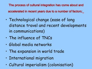 The process of cultural integration has come about and accelerated in recent years due to a number of factors:   Technological change (ease of long distance travel and recent developments in communications) The influence of TNCs Global media networks The expansion in world trade International migration Cultural imperialism (colonisation) 