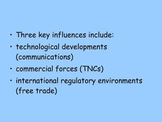 Three key influences include: technological developments (communications) commercial forces (TNCs) international regulatory environments (free trade) 