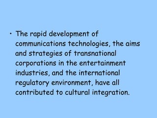 The rapid development of communications technologies, the aims and strategies of transnational corporations in the entertainment industries, and the international regulatory environment, have all contributed to cultural  integration. 