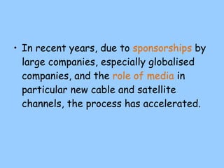 In recent years, due to  sponsorships  by large companies, especially globalised companies, and the  role of media  in particular new cable and satellite channels, the process has accelerated. 