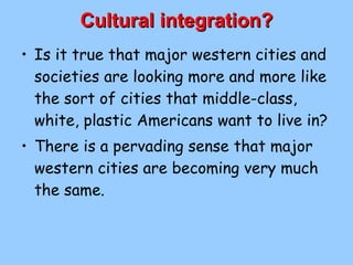 Cultural integration? Is it true that major western cities and societies are looking more and more like the sort of cities that middle-class, white, plastic Americans want to live in? There is a pervading sense that major western cities are becoming very much the same. 