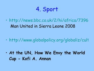 4. Sport http://news.bbc.co.uk/2/hi/africa/7396348.stm  Man United in Sierra Leone 2008 http://www.globalpolicy.org/globaliz/cultural/2006/0609kofifootball.htm   At the UN, How We Envy the World Cup - Kofi A. Annan 