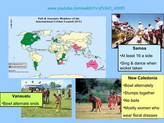 www.youtube.com/watch?v=ZVArC_klWEI New Caledonia Bowl alternately Stumps together No bails Mostly women who  wear floral dresses Samoa At least 16 a side Sing & dance when wicket taken Vanauatu Bowl alternate ends 