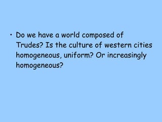 Do we have a world composed of Trudes? Is the culture of western cities homogeneous, uniform? Or increasingly homogeneous? 