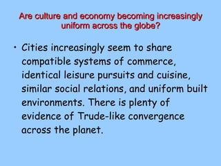 Are culture and economy becoming increasingly uniform across the globe? Cities increasingly seem to share compatible systems of commerce, identical leisure pursuits and cuisine, similar social relations, and uniform built environments. There is plenty of evidence of Trude-like convergence across the planet. 