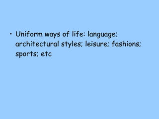 Uniform ways of life: language; architectural styles; leisure; fashions; sports; etc 