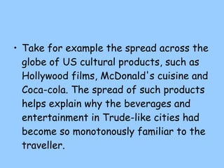 Take for example the spread across the globe of US cultural products, such as Hollywood films, McDonald's cuisine and Coca-cola. The spread of such products helps explain why the beverages and entertainment in Trude-like cities had become so monotonously familiar to the traveller. 
