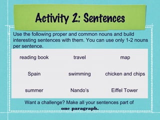 Activity 2: Sentences
Use the following proper and common nouns and build
interesting sentences with them. You can use only 1-2 nouns
per sentence.
reading book travel map
Spain swimming chicken and chips
summer Nando’s Eiffel Tower
Want a challenge? Make all your sentences part of
one paragraph.
 