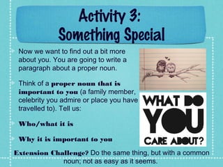 Activity 3:
Something Special
Now we want to find out a bit more
about you. You are going to write a
paragraph about a proper noun.
Think of a proper noun that is
important to you (a family member,
celebrity you admire or place you have
travelled to). Tell us:
Who/what it is
Why it is important to you
Extension Challenge? Do the same thing, but with a common
noun; not as easy as it seems.
 