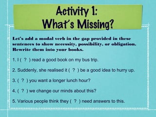 Activity 1:
What’s Missing?
Let’s add a modal verb in the gap provided in these
sentences to show necessity, possibility, or obligation.
Rewrite them into your books.
1. I ( ? ) read a good book on my bus trip.
2. Suddenly, she realised it ( ? ) be a good idea to hurry up.
3. ( ? ) you want a longer lunch hour?
4. ( ? ) we change our minds about this?
5. Various people think they ( ? ) need answers to this.
 