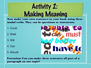 Activity 2:
Making Meaning
Now make your own sentences in your book using these
modal verbs. They can be questions or statements.
1. Could
2. Shall
3. Will
4. Can
5. Should
Extension: Can you make these sentences all part of a
paragraph on one topic?
 