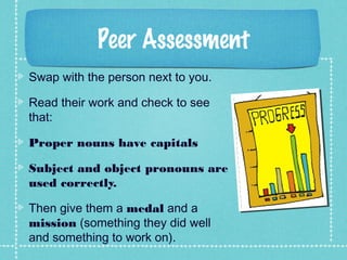 Peer Assessment
Swap with the person next to you.
Read their work and check to see
that:
Proper nouns have capitals
Subject and object pronouns are
used correctly.
Then give them a medal and a
mission (something they did well
and something to work on).
 