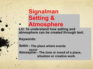 Signalman
Setting &
Atmosphere
LO: To understand how setting and
atmosphere can be created through text.
Keywords:
Setting
Atmosphere- The tone or mood of a place,
situation or creative work.
- The place where events
occur
 