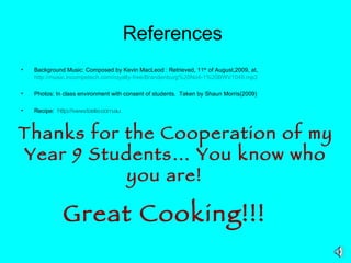 References   Background Music: Composed by Kevin MacLeod : Retrieved, 11 th  of August,2009, at,  http://music.incompetech.com/royalty-free/Brandenburg%20No4-1%20BWV1049.mp3   Photos: In class environment with consent of students.  Taken by Shaun Morris(2009) Recipe:  http:// www.taste.com.au Thanks for the Cooperation of my Year 9 Students… You know who you are!  Great Cooking!!!   