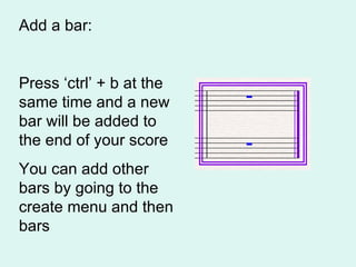 Add a bar: Press ‘ctrl’ + b at the same time and a new bar will be added to the end of your score You can add other bars by going to the create menu and then bars 