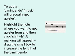 To add a ‘diminuendo’ (music will gradually get quieter): Highlight the note where you want to get quieter from and then click ‘shift +h’. A marking will appear – drag the small box to increase the length of the diminuendo 