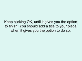 Keep clicking OK, until it gives you the option to finish. You should add a title to your piece when it gives you the option to do so. 