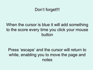 Don’t forget!!! When the cursor is blue it will add something to the score every time you click your mouse button Press ‘escape’ and the cursor will return to white, enabling you to move the page and notes 