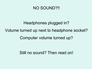 NO SOUND?!! Headphones plugged in? Volume turned up next to headphone socket? Computer volume turned up? Still no sound? Then read on! 
