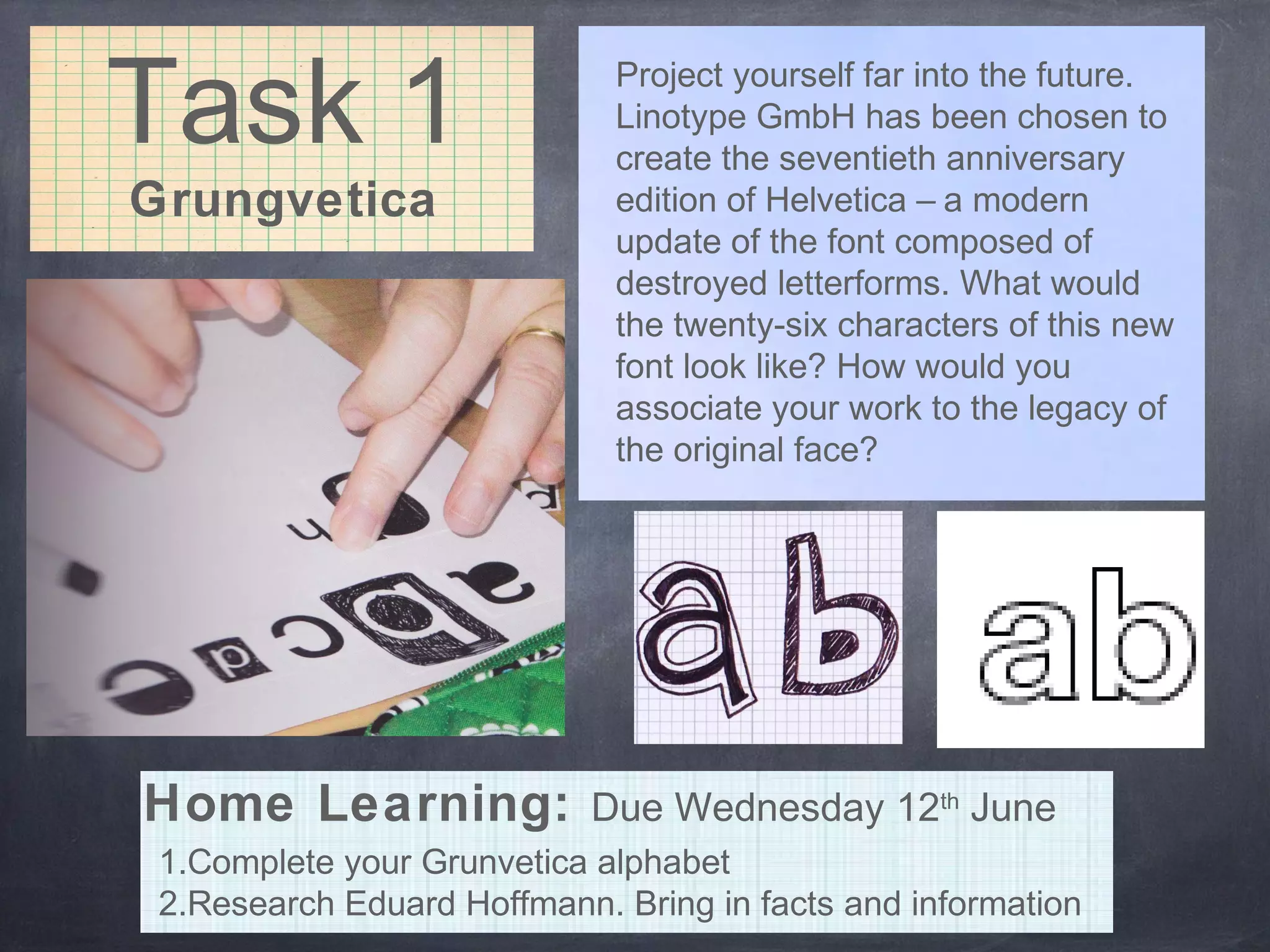 Task 1
Grungvetica
Project yourself far into the future.
Linotype GmbH has been chosen to
create the seventieth anniversary
edition of Helvetica – a modern
update of the font composed of
destroyed letterforms. What would
the twenty-six characters of this new
font look like? How would you
associate your work to the legacy of
the original face?
1.Complete your Grunvetica alphabet
2.Research Eduard Hoffmann. Bring in facts and information
Home Learning: Due Wednesday 12th
June
 