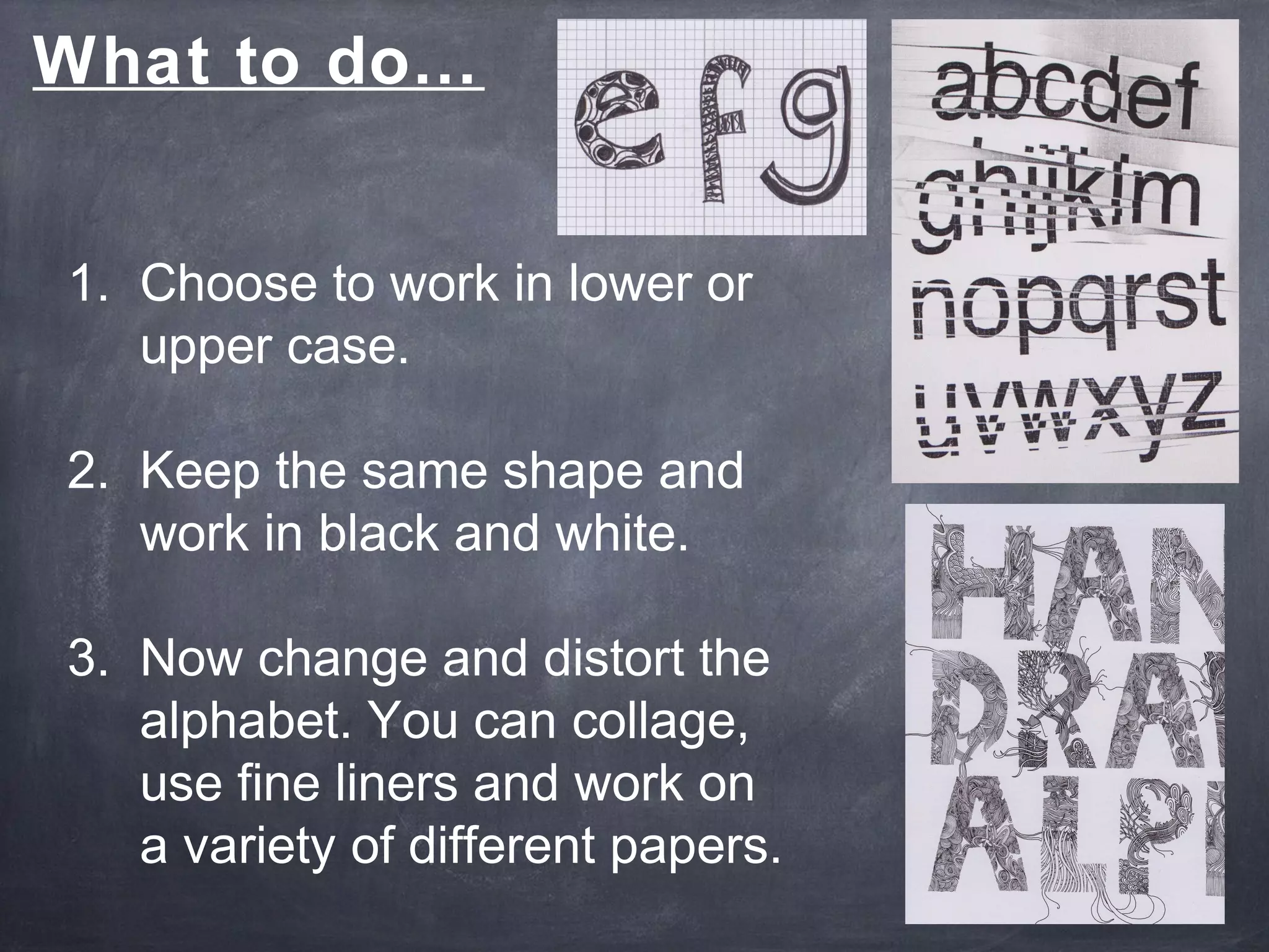 1. Choose to work in lower or
upper case.
2. Keep the same shape and
work in black and white.
3. Now change and distort the
alphabet. You can collage,
use fine liners and work on
a variety of different papers.
What to do…
 