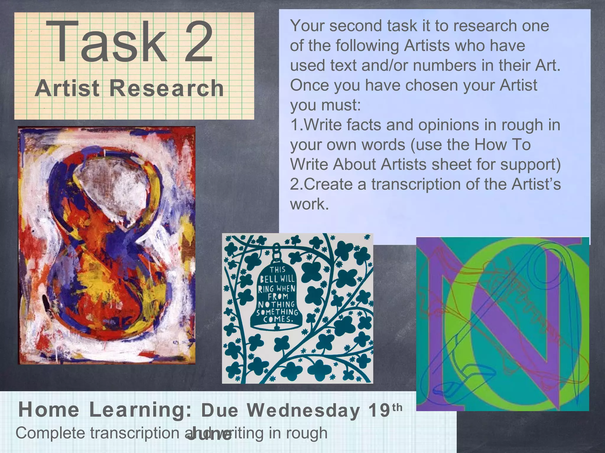 Task 2
Artist Research
Your second task it to research one
of the following Artists who have
used text and/or numbers in their Art.
Once you have chosen your Artist
you must:
1.Write facts and opinions in rough in
your own words (use the How To
Write About Artists sheet for support)
2.Create a transcription of the Artist’s
work.
Complete transcription and writing in rough
Home Learning: Due Wednesday 19th
June
 
