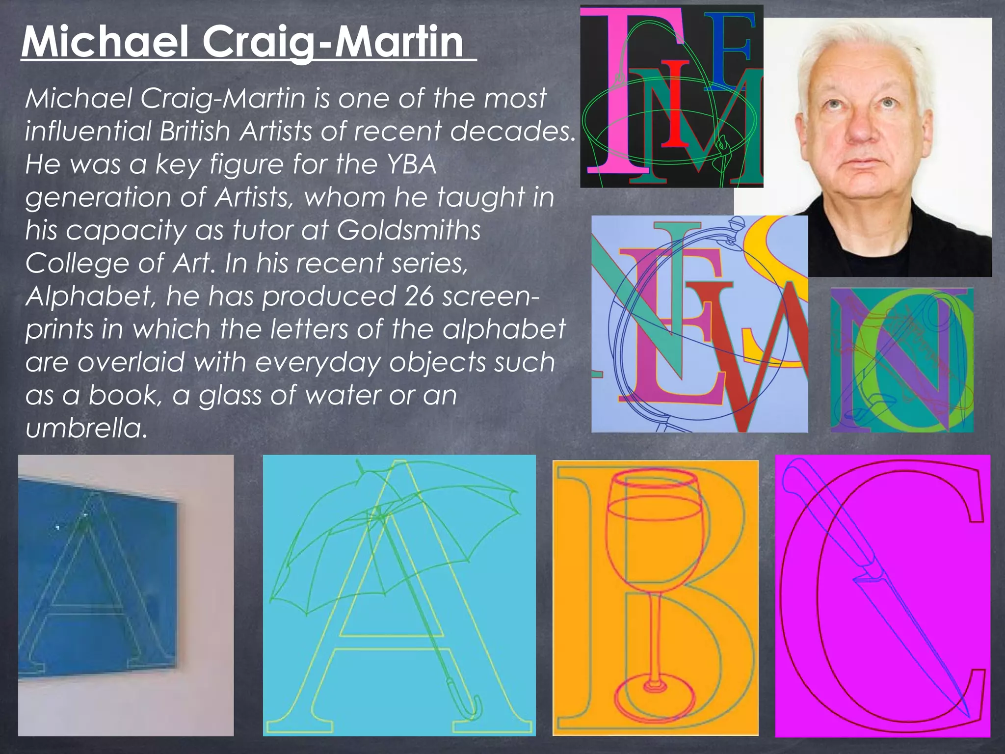 Michael Craig-Martin is one of the most
influential British Artists of recent decades.
He was a key figure for the YBA
generation of Artists, whom he taught in
his capacity as tutor at Goldsmiths
College of Art. In his recent series,
Alphabet, he has produced 26 screen-
prints in which the letters of the alphabet
are overlaid with everyday objects such
as a book, a glass of water or an
umbrella.
Michael Craig-Martin
 