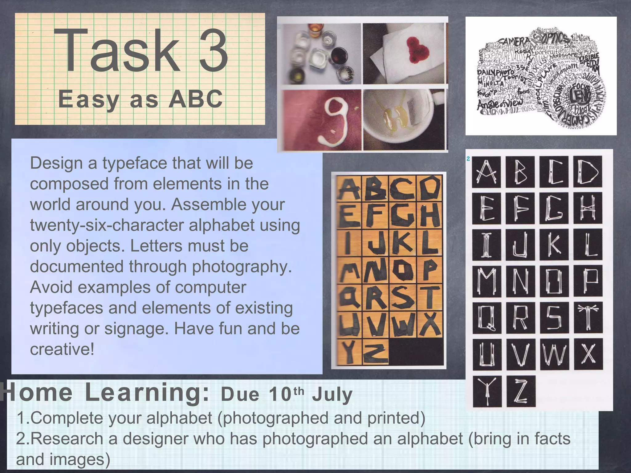 Task 3
Easy as ABC
Design a typeface that will be
composed from elements in the
world around you. Assemble your
twenty-six-character alphabet using
only objects. Letters must be
documented through photography.
Avoid examples of computer
typefaces and elements of existing
writing or signage. Have fun and be
creative!
Home Learning: Due 10th
July
1.Complete your alphabet (photographed and printed)
2.Research a designer who has photographed an alphabet (bring in facts
and images)
 