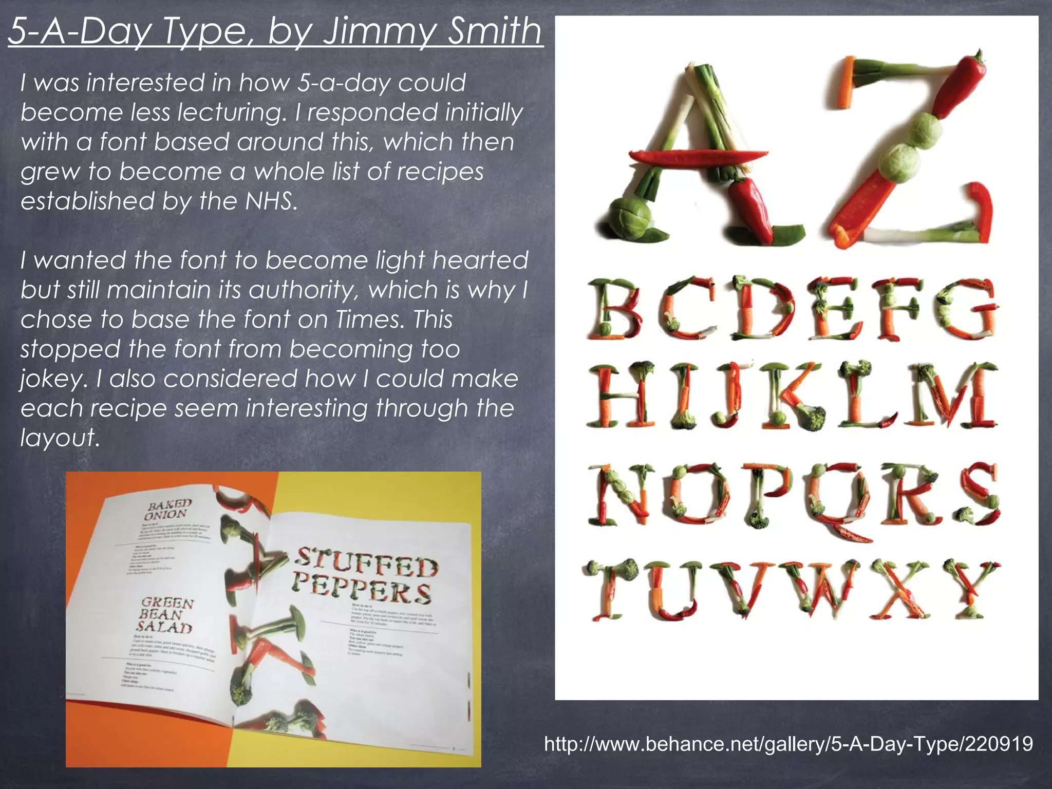5-A-Day Type, by Jimmy Smith
I was interested in how 5-a-day could
become less lecturing. I responded initially
with a font based around this, which then
grew to become a whole list of recipes
established by the NHS.
I wanted the font to become light hearted
but still maintain its authority, which is why I
chose to base the font on Times. This
stopped the font from becoming too
jokey. I also considered how I could make
each recipe seem interesting through the
layout.
http://www.behance.net/gallery/5-A-Day-Type/220919
 