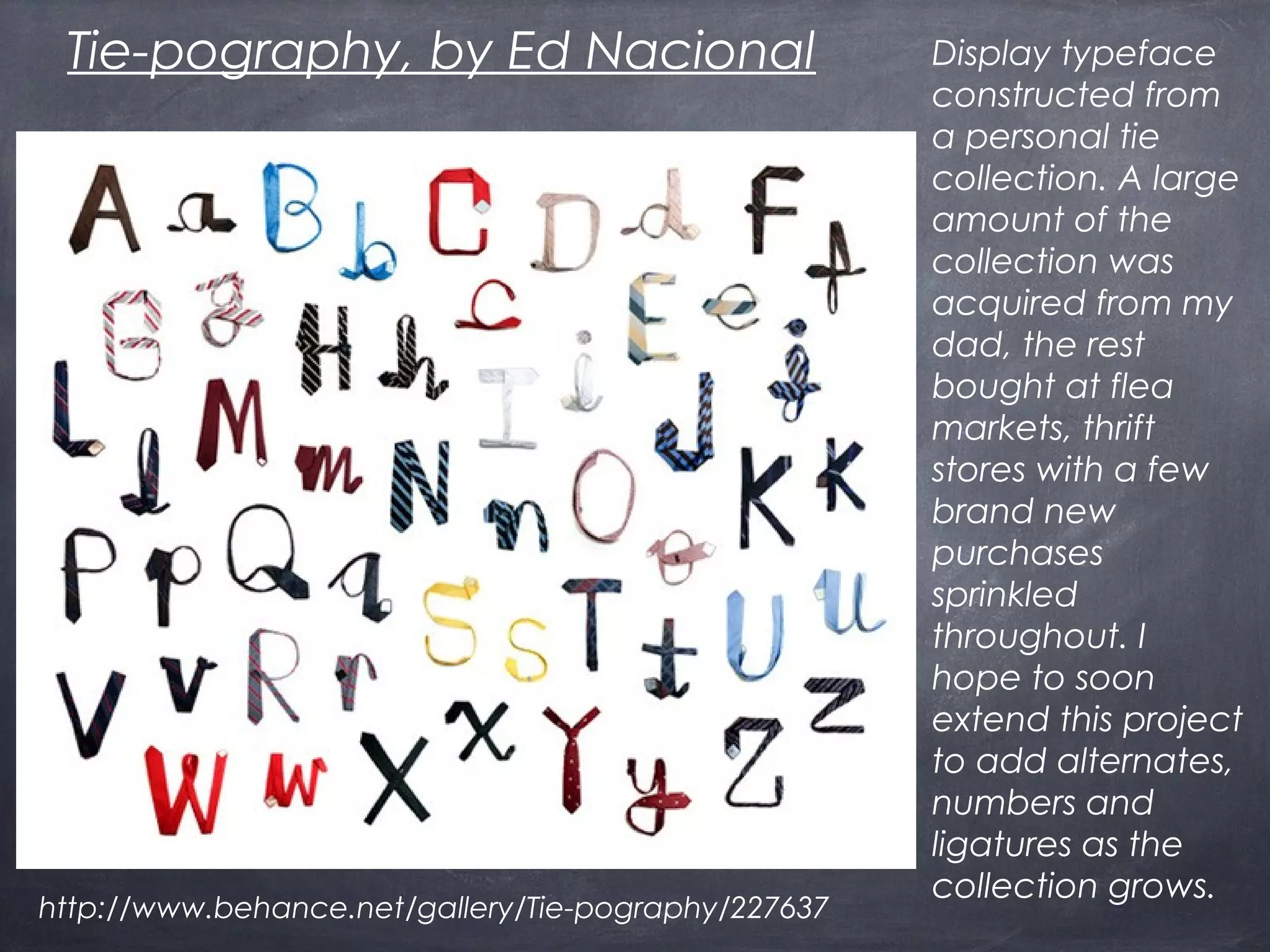 Display typeface
constructed from
a personal tie
collection. A large
amount of the
collection was
acquired from my
dad, the rest
bought at flea
markets, thrift
stores with a few
brand new
purchases
sprinkled
throughout. I
hope to soon
extend this project
to add alternates,
numbers and
ligatures as the
collection grows.
Tie-pography, by Ed Nacional
http://www.behance.net/gallery/Tie-pography/227637
 